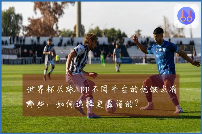 世界杯买球app不同平台的优缺点有哪些，如何选择更靠谱的？