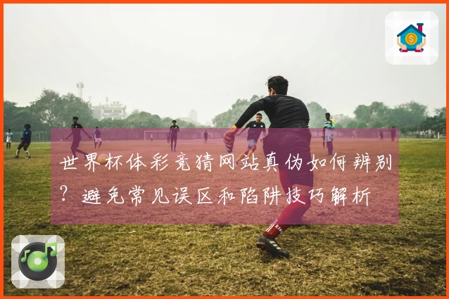 世界杯体彩竞猜网站真伪如何辨别？避免常见误区和陷阱技巧解析